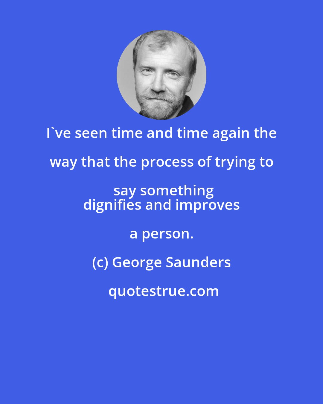 George Saunders: I've seen time and time again the way that the process of trying to say something
 dignifies and improves a person.