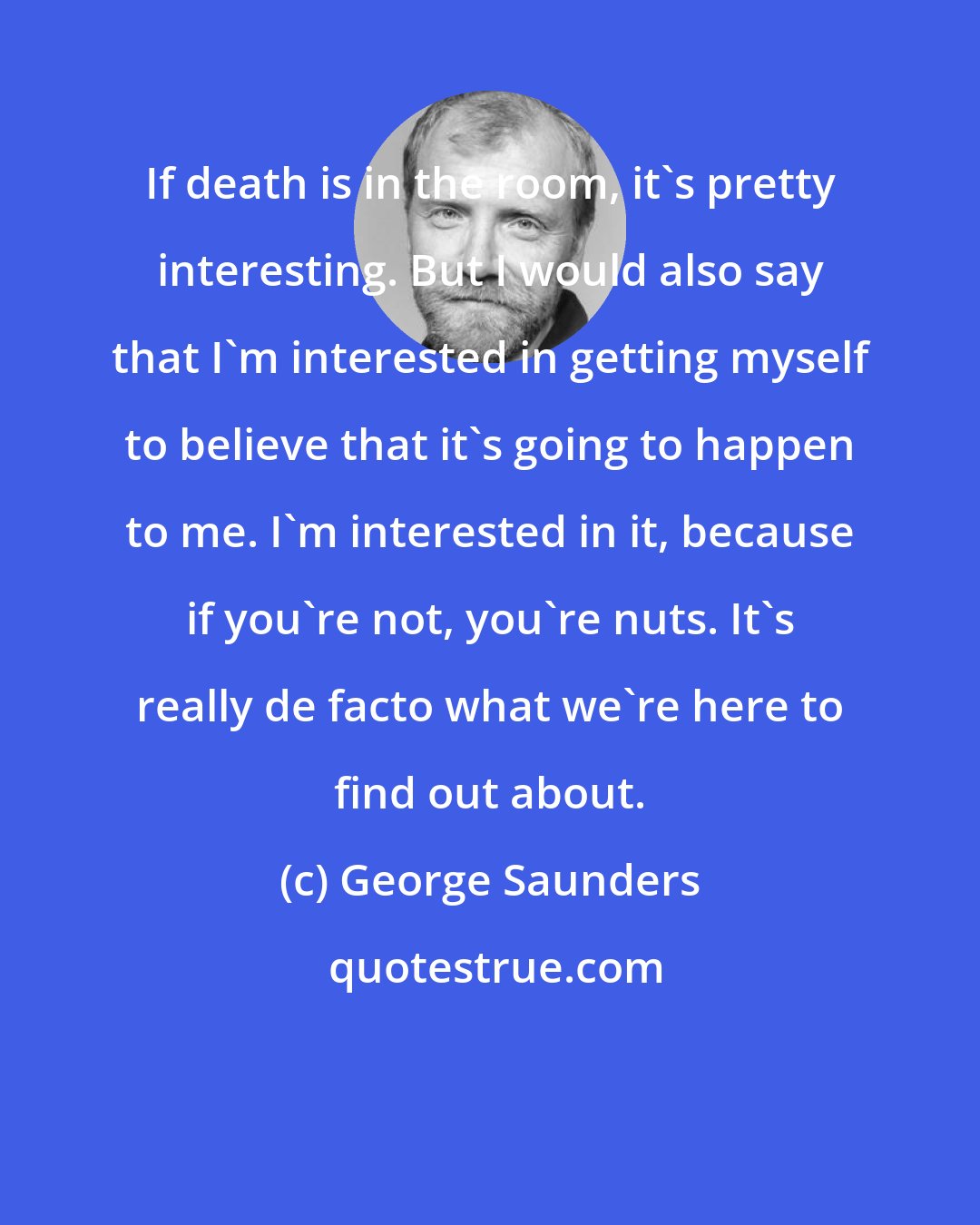 George Saunders: If death is in the room, it's pretty interesting. But I would also say that I'm interested in getting myself to believe that it's going to happen to me. I'm interested in it, because if you're not, you're nuts. It's really de facto what we're here to find out about.