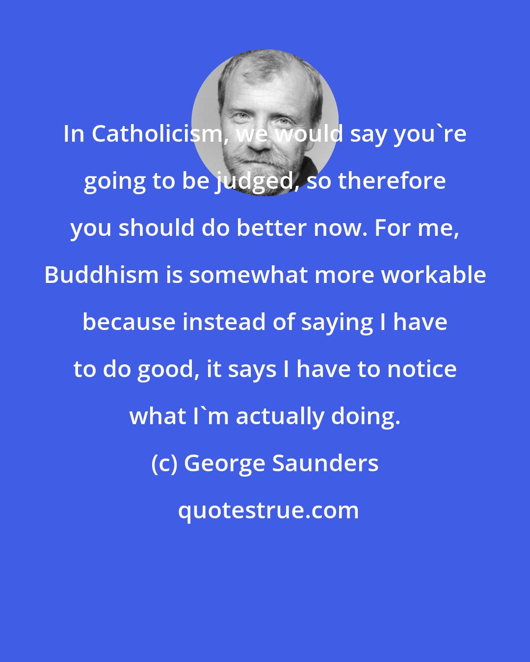 George Saunders: In Catholicism, we would say you're going to be judged, so therefore you should do better now. For me, Buddhism is somewhat more workable because instead of saying I have to do good, it says I have to notice what I'm actually doing.