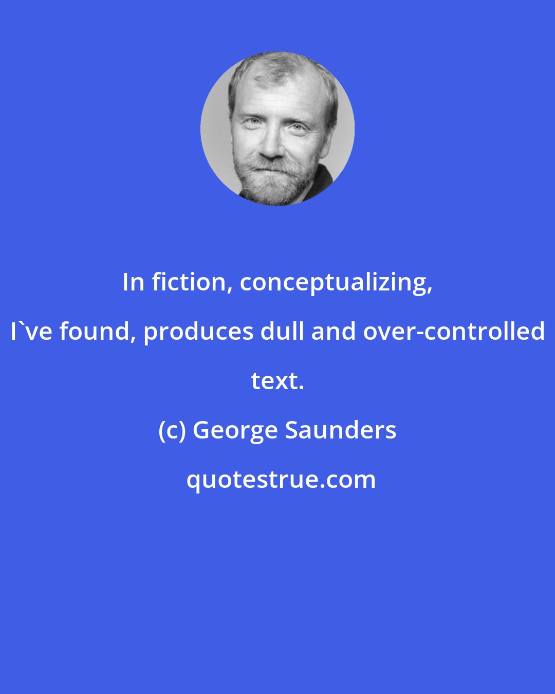 George Saunders: In fiction, conceptualizing, I've found, produces dull and over-controlled text.