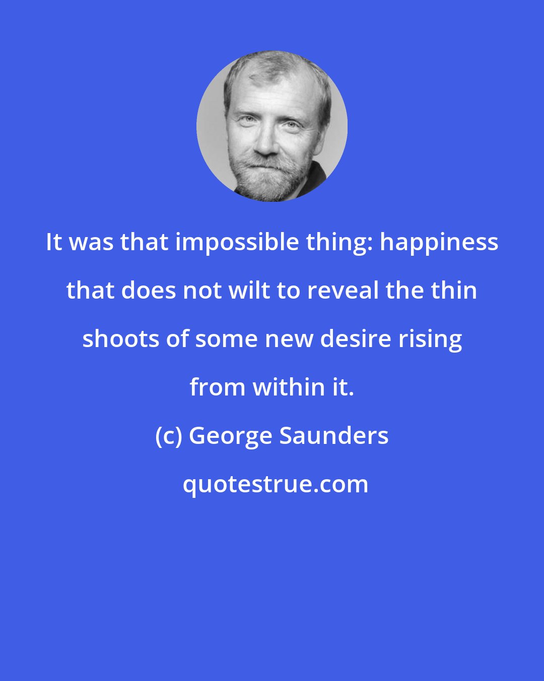 George Saunders: It was that impossible thing: happiness that does not wilt to reveal the thin shoots of some new desire rising from within it.