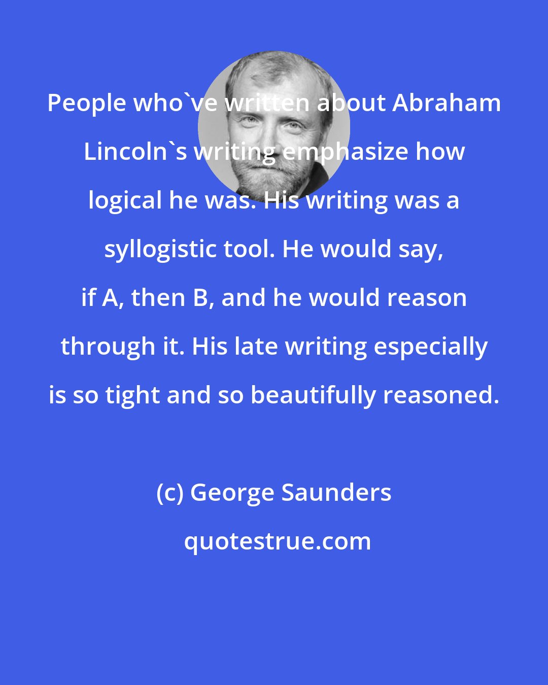 George Saunders: People who've written about Abraham Lincoln's writing emphasize how logical he was. His writing was a syllogistic tool. He would say, if A, then B, and he would reason through it. His late writing especially is so tight and so beautifully reasoned.