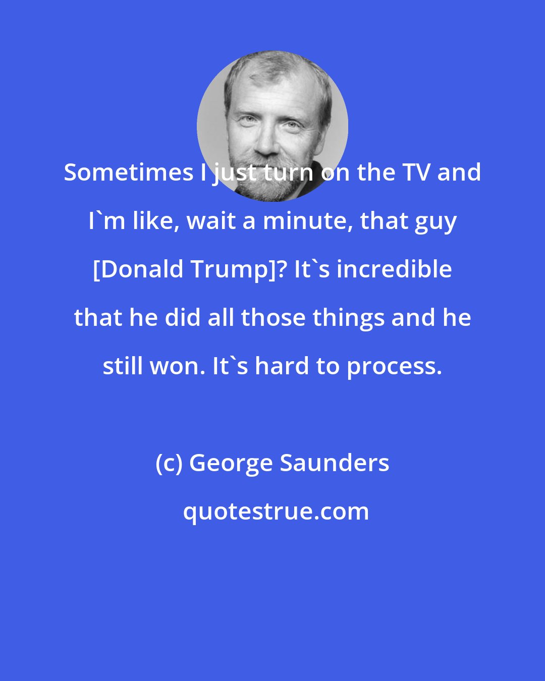 George Saunders: Sometimes I just turn on the TV and I'm like, wait a minute, that guy [Donald Trump]? It's incredible that he did all those things and he still won. It's hard to process.