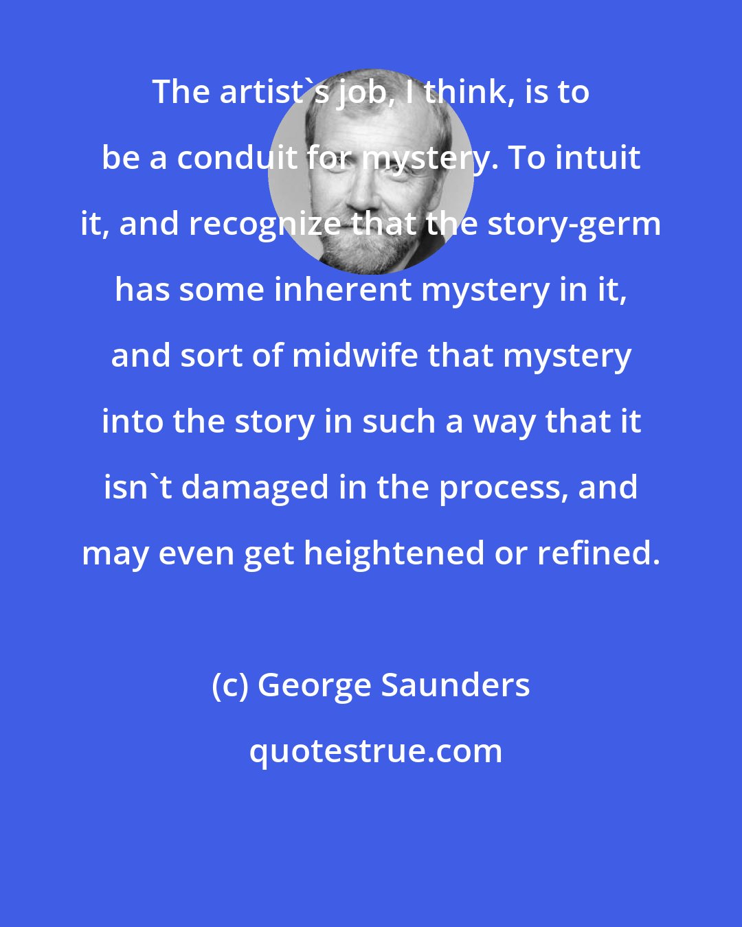 George Saunders: The artist's job, I think, is to be a conduit for mystery. To intuit it, and recognize that the story-germ has some inherent mystery in it, and sort of midwife that mystery into the story in such a way that it isn't damaged in the process, and may even get heightened or refined.