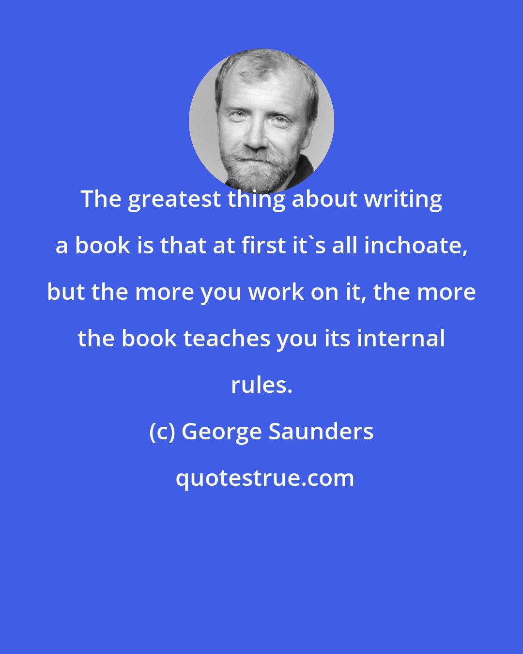 George Saunders: The greatest thing about writing a book is that at first it's all inchoate, but the more you work on it, the more the book teaches you its internal rules.