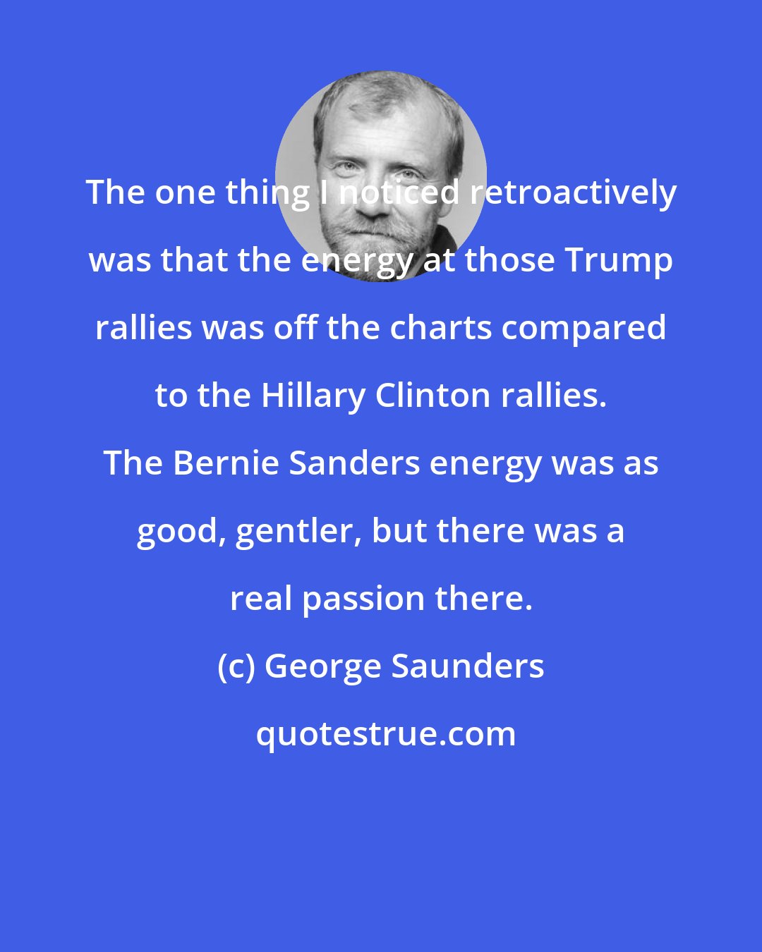 George Saunders: The one thing I noticed retroactively was that the energy at those Trump rallies was off the charts compared to the Hillary Clinton rallies. The Bernie Sanders energy was as good, gentler, but there was a real passion there.