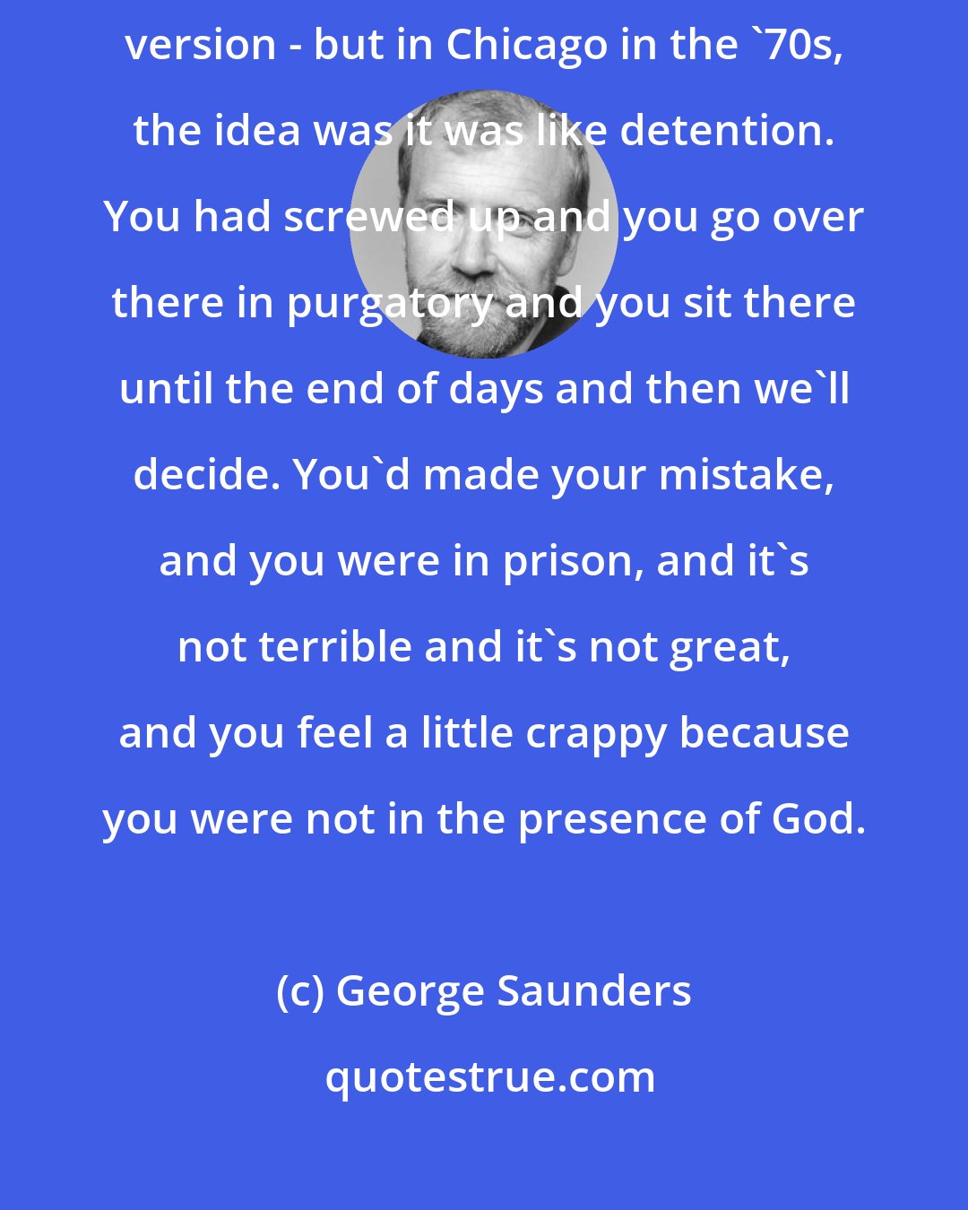 George Saunders: The way I understood purgatory - and maybe you've got a different version - but in Chicago in the '70s, the idea was it was like detention. You had screwed up and you go over there in purgatory and you sit there until the end of days and then we'll decide. You'd made your mistake, and you were in prison, and it's not terrible and it's not great, and you feel a little crappy because you were not in the presence of God.