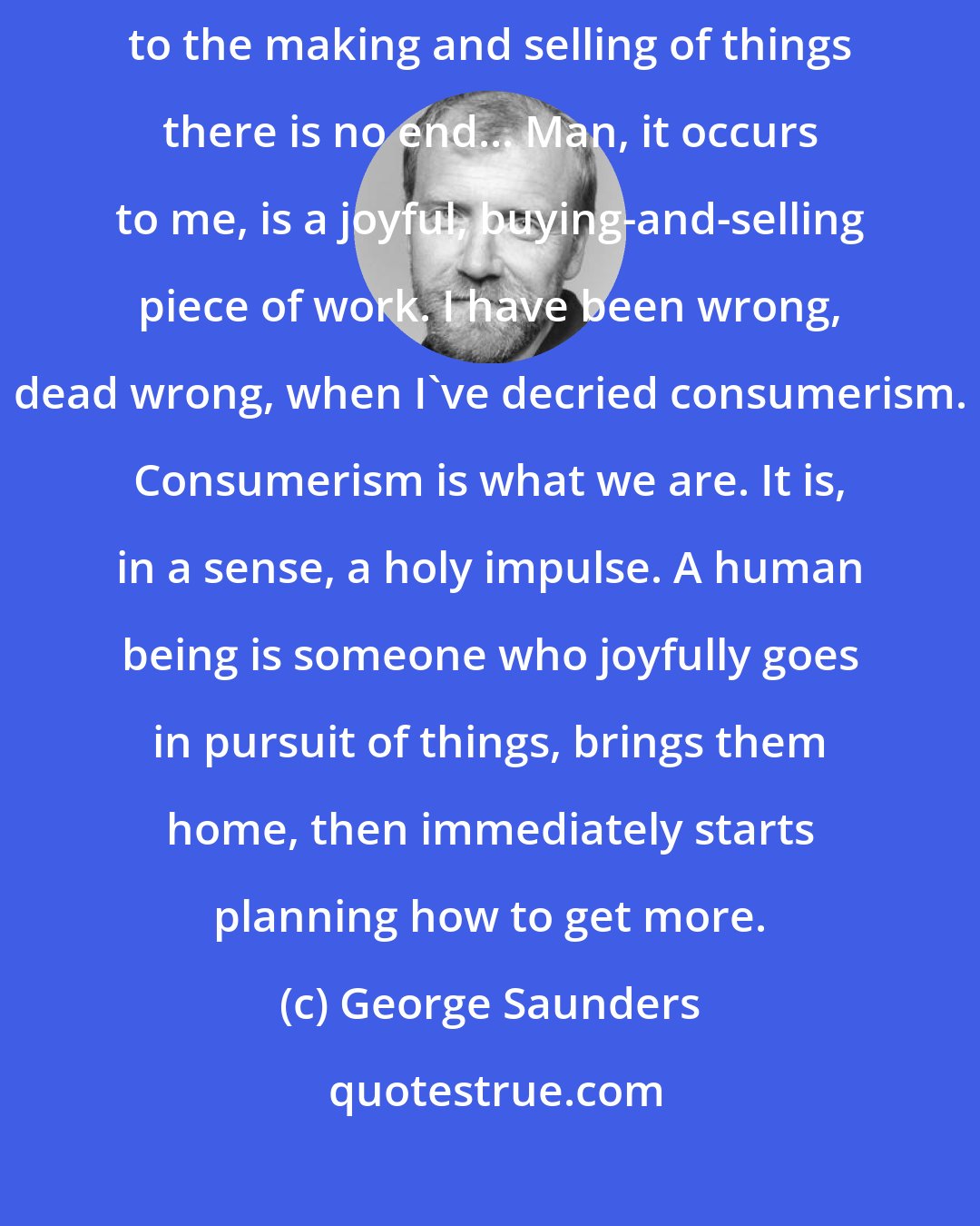 George Saunders: ...There is no end to the making and selling of things there is no end to the making and selling of things there is no end... Man, it occurs to me, is a joyful, buying-and-selling piece of work. I have been wrong, dead wrong, when I've decried consumerism. Consumerism is what we are. It is, in a sense, a holy impulse. A human being is someone who joyfully goes in pursuit of things, brings them home, then immediately starts planning how to get more.