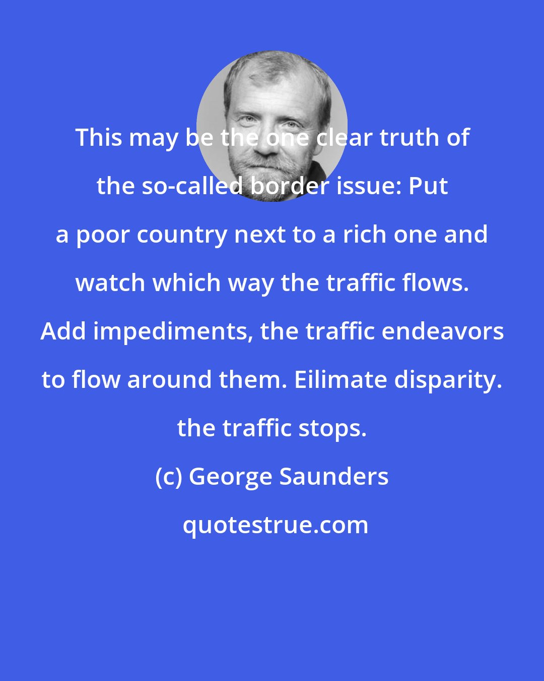 George Saunders: This may be the one clear truth of the so-called border issue: Put a poor country next to a rich one and watch which way the traffic flows. Add impediments, the traffic endeavors to flow around them. Eilimate disparity. the traffic stops.