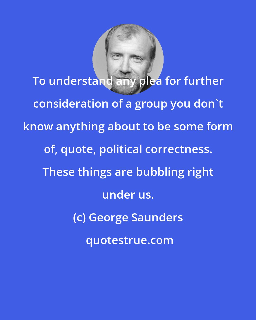 George Saunders: To understand any plea for further consideration of a group you don't know anything about to be some form of, quote, political correctness. These things are bubbling right under us.