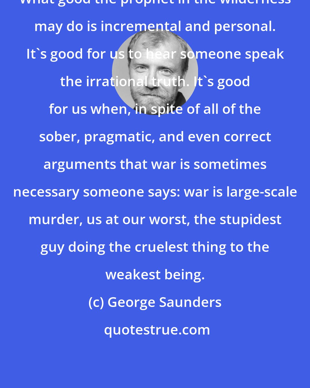 George Saunders: What good the prophet in the wilderness may do is incremental and personal. It's good for us to hear someone speak the irrational truth. It's good for us when, in spite of all of the sober, pragmatic, and even correct arguments that war is sometimes necessary someone says: war is large-scale murder, us at our worst, the stupidest guy doing the cruelest thing to the weakest being.