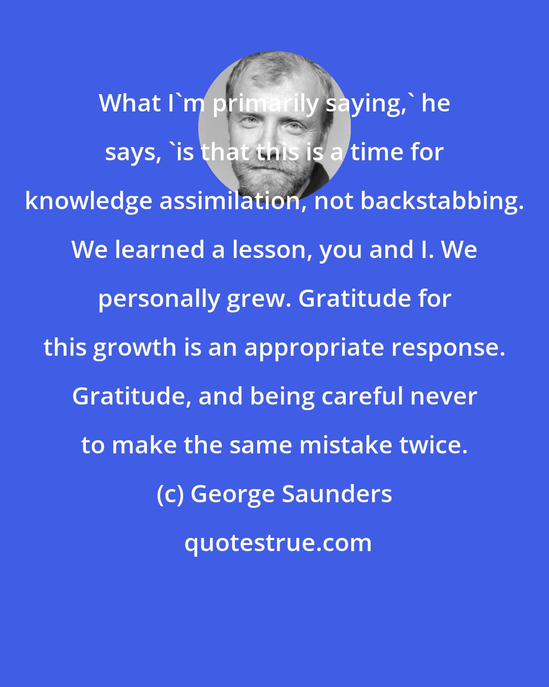 George Saunders: What I'm primarily saying,' he says, 'is that this is a time for knowledge assimilation, not backstabbing. We learned a lesson, you and I. We personally grew. Gratitude for this growth is an appropriate response. Gratitude, and being careful never to make the same mistake twice.