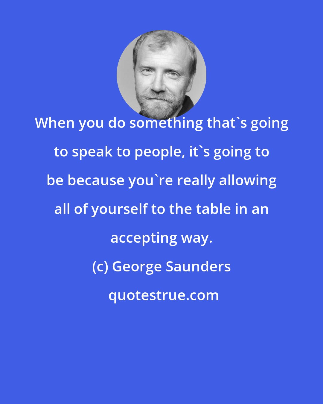 George Saunders: When you do something that's going to speak to people, it's going to be because you're really allowing all of yourself to the table in an accepting way.