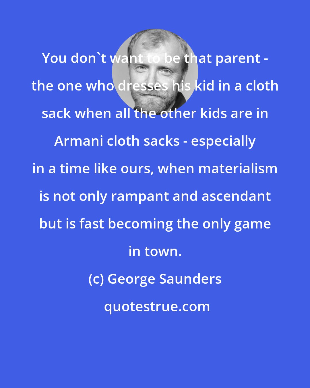 George Saunders: You don't want to be that parent - the one who dresses his kid in a cloth sack when all the other kids are in Armani cloth sacks - especially in a time like ours, when materialism is not only rampant and ascendant but is fast becoming the only game in town.