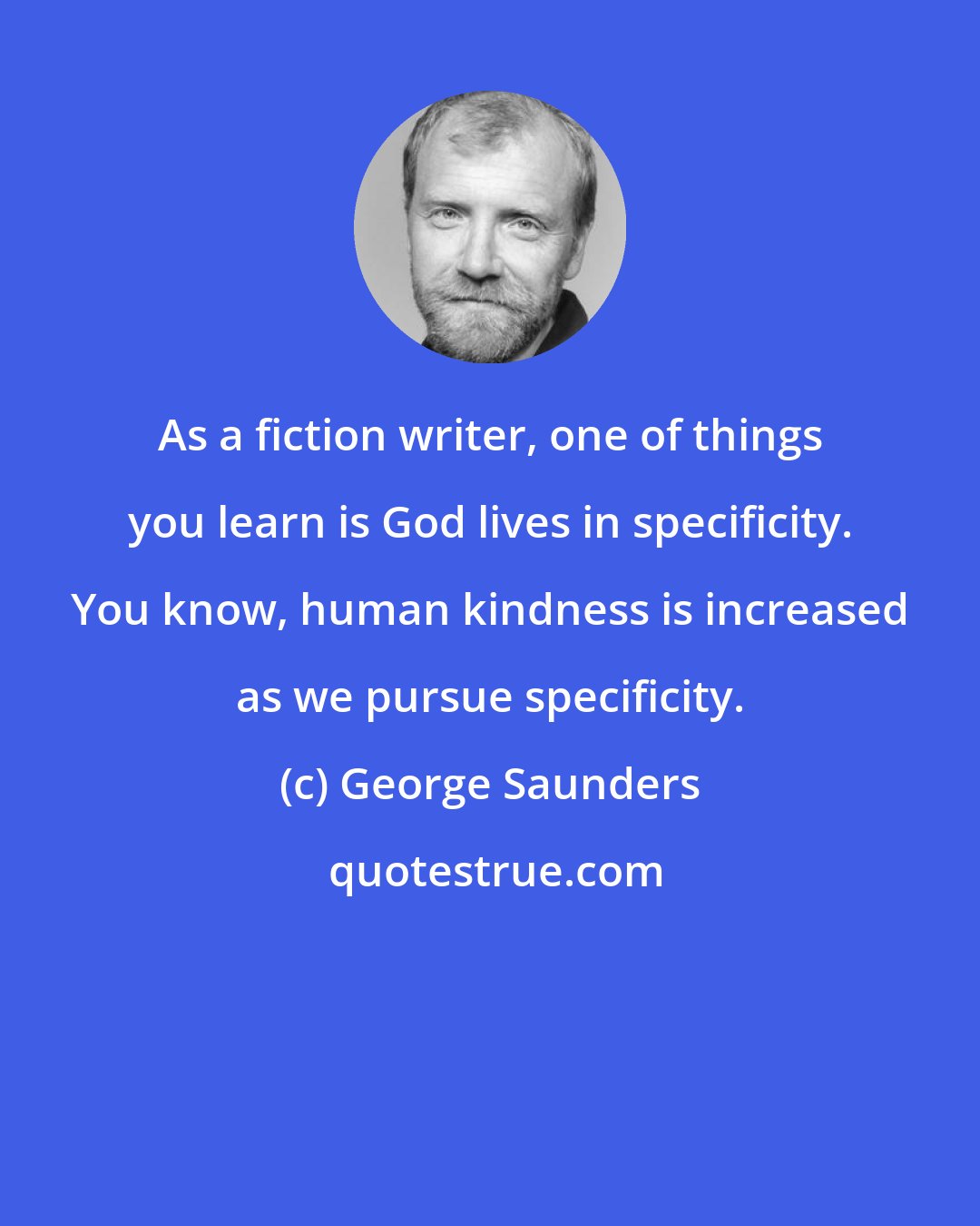 George Saunders: As a fiction writer, one of things you learn is God lives in specificity. You know, human kindness is increased as we pursue specificity.