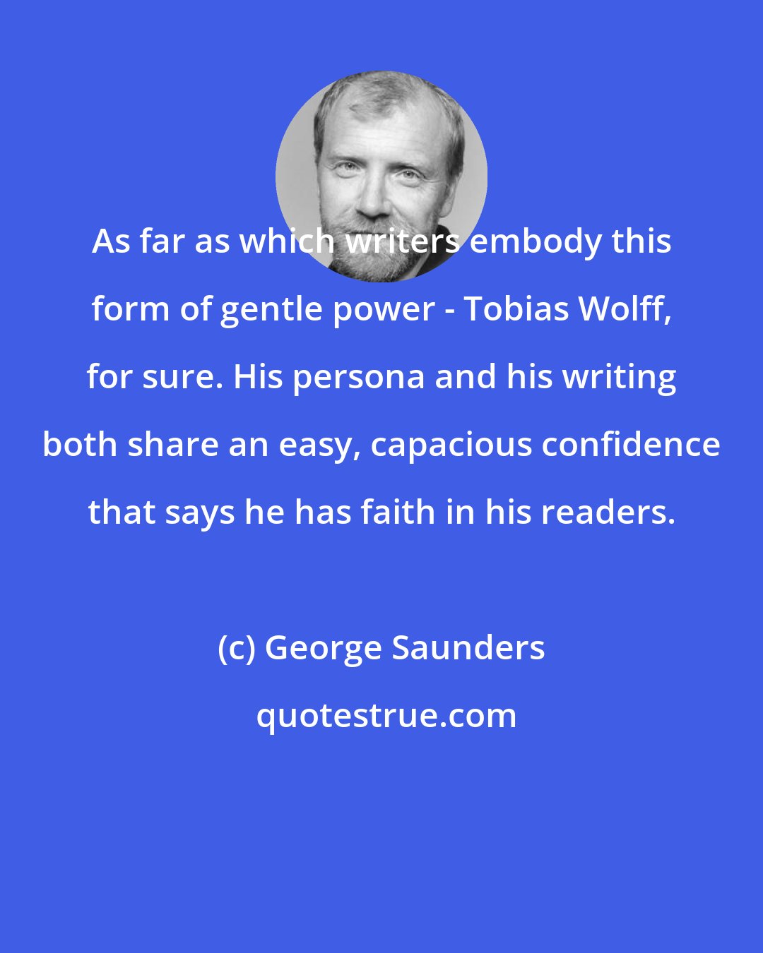 George Saunders: As far as which writers embody this form of gentle power - Tobias Wolff, for sure. His persona and his writing both share an easy, capacious confidence that says he has faith in his readers.