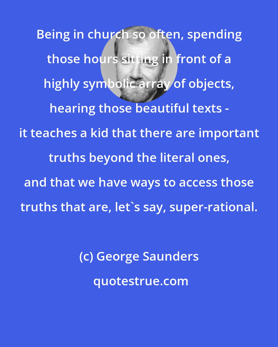 George Saunders: Being in church so often, spending those hours sitting in front of a highly symbolic array of objects, hearing those beautiful texts - it teaches a kid that there are important truths beyond the literal ones, and that we have ways to access those truths that are, let's say, super-rational.