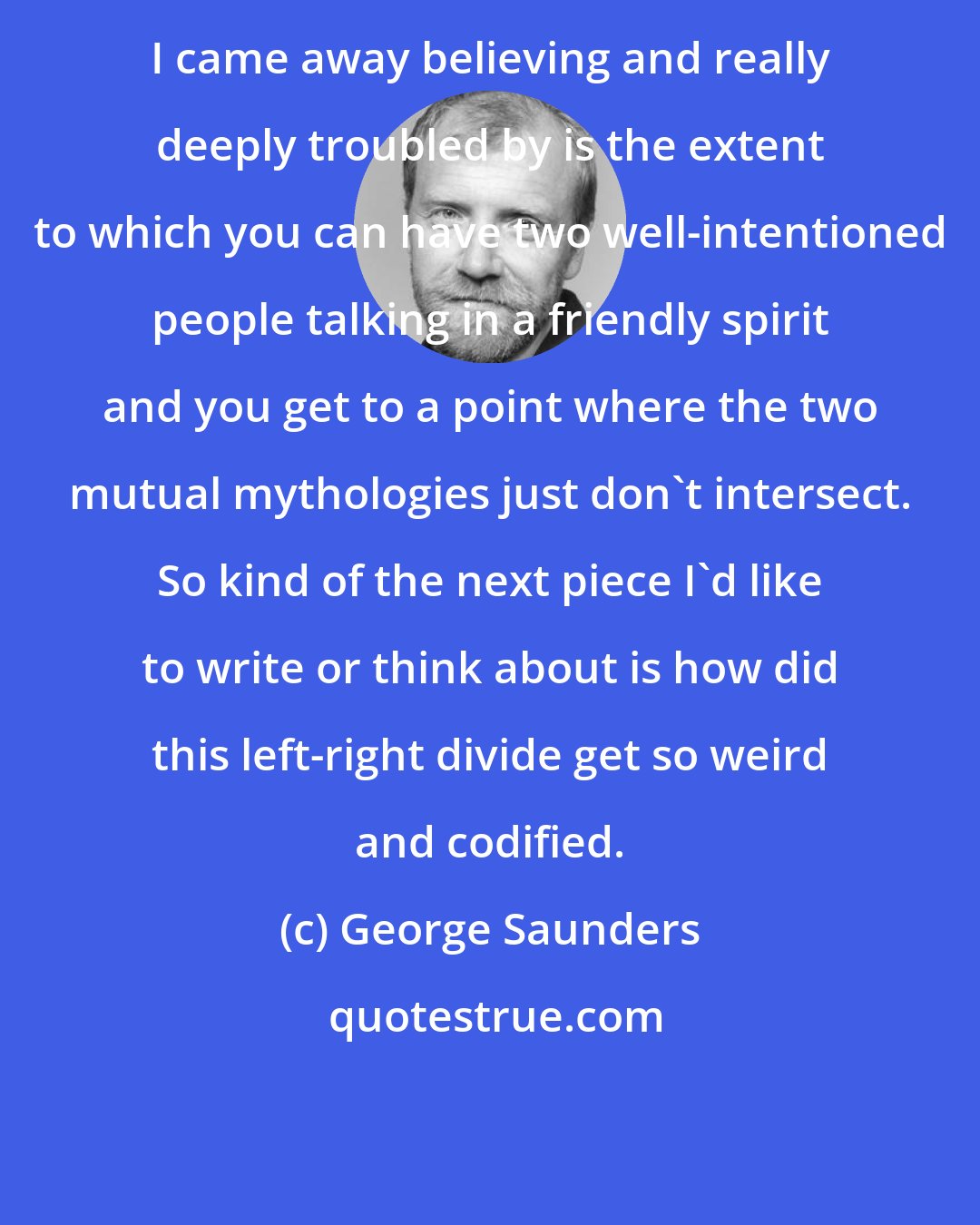 George Saunders: I came away believing and really deeply troubled by is the extent to which you can have two well-intentioned people talking in a friendly spirit and you get to a point where the two mutual mythologies just don't intersect. So kind of the next piece I'd like to write or think about is how did this left-right divide get so weird and codified.