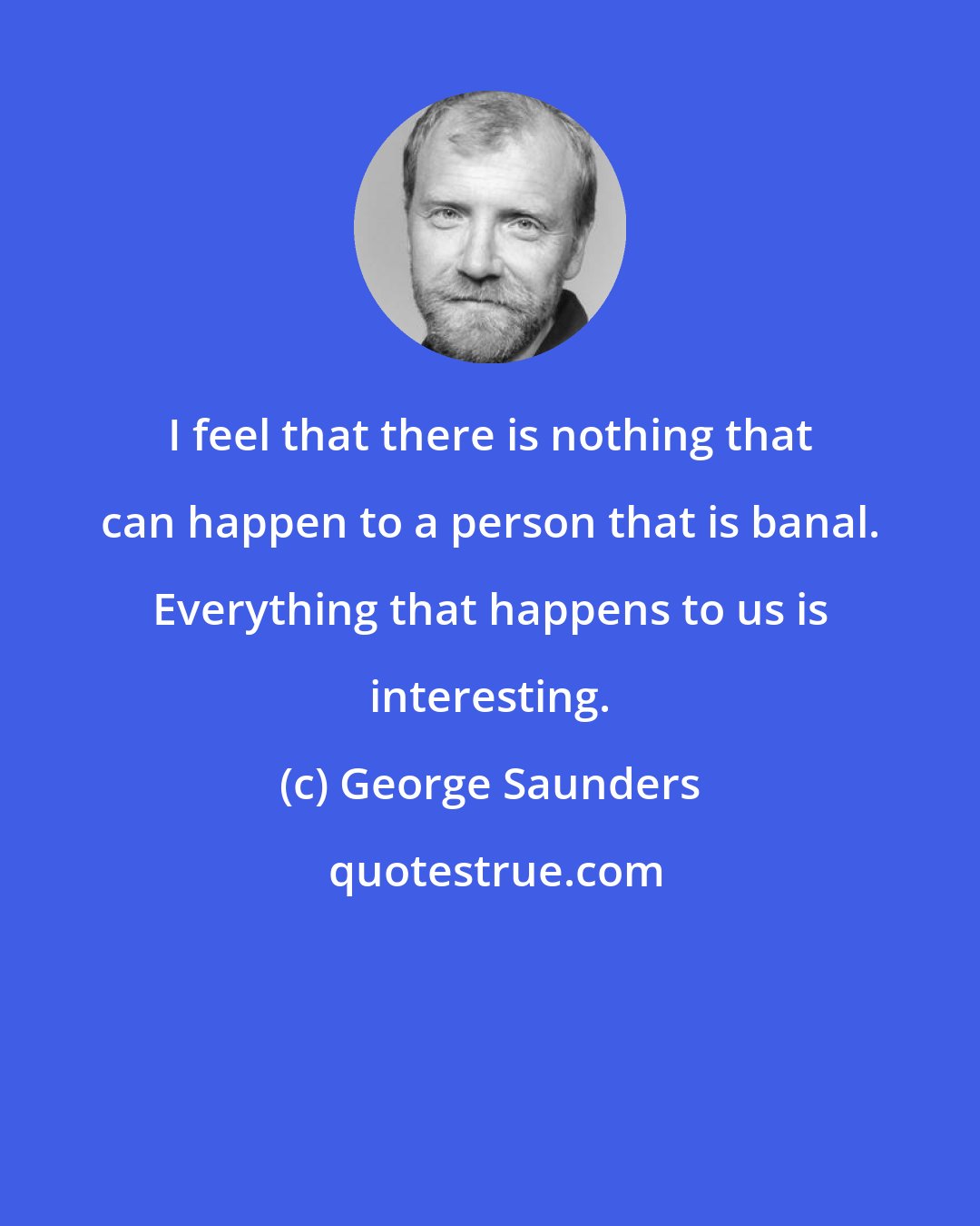 George Saunders: I feel that there is nothing that can happen to a person that is banal. Everything that happens to us is interesting.