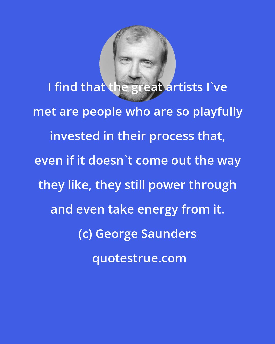 George Saunders: I find that the great artists I've met are people who are so playfully invested in their process that, even if it doesn't come out the way they like, they still power through and even take energy from it.