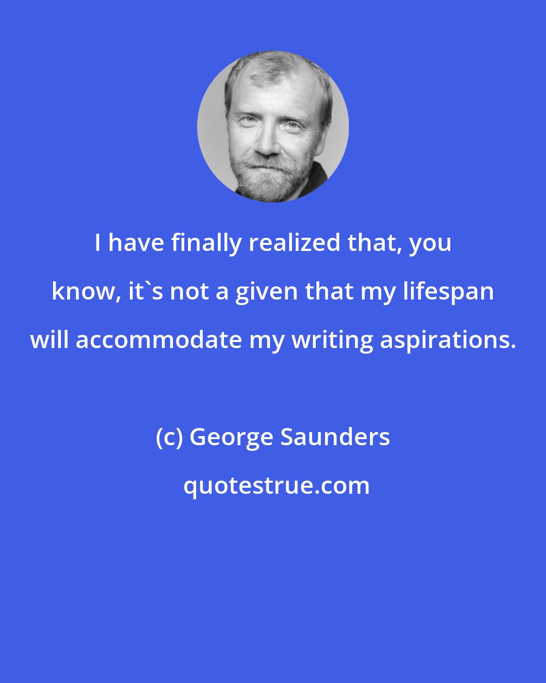 George Saunders: I have finally realized that, you know, it's not a given that my lifespan will accommodate my writing aspirations.