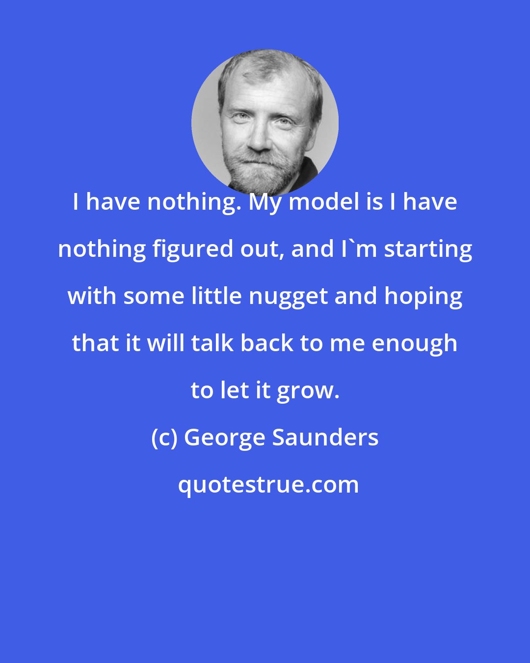 George Saunders: I have nothing. My model is I have nothing figured out, and I'm starting with some little nugget and hoping that it will talk back to me enough to let it grow.