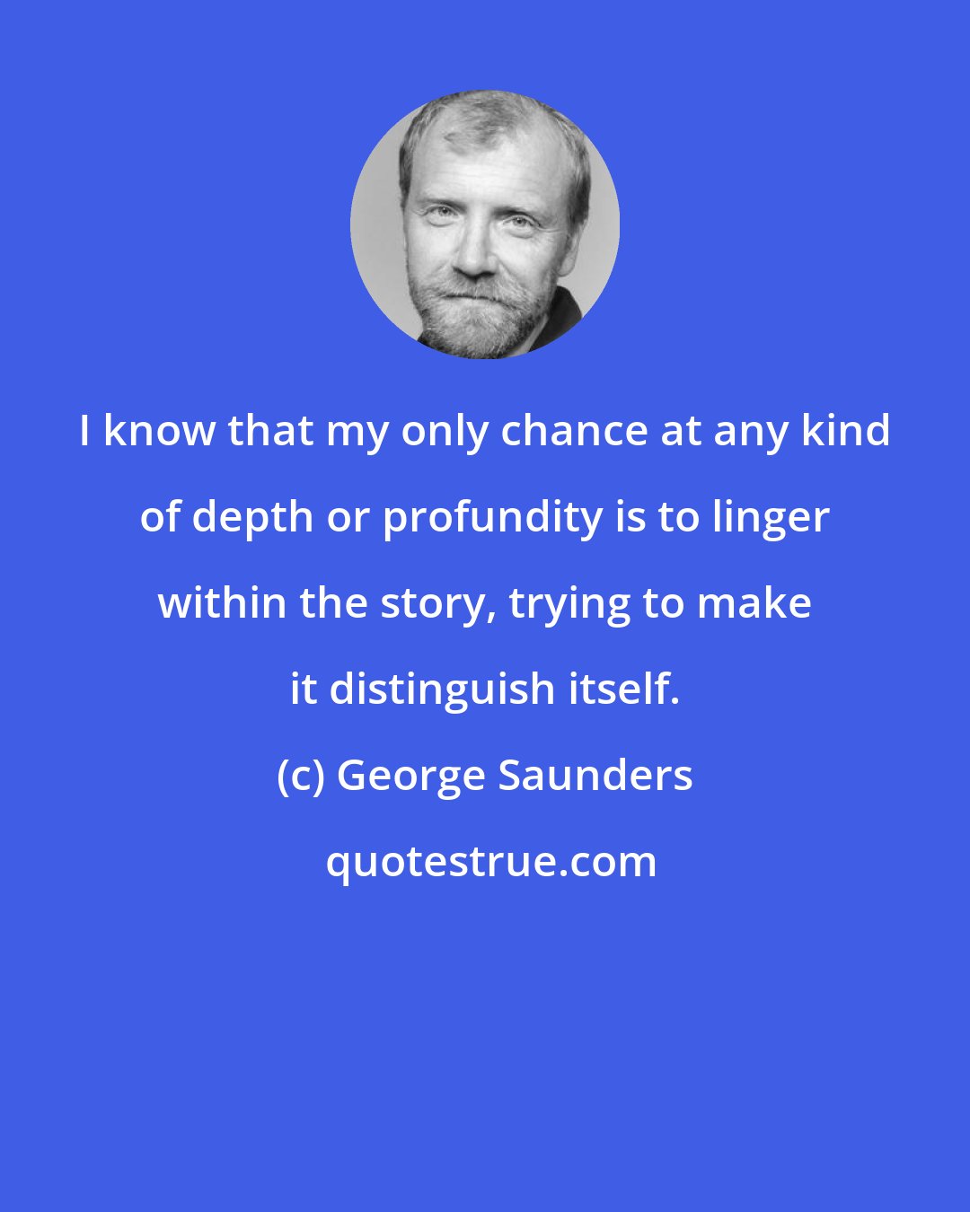 George Saunders: I know that my only chance at any kind of depth or profundity is to linger within the story, trying to make it distinguish itself.