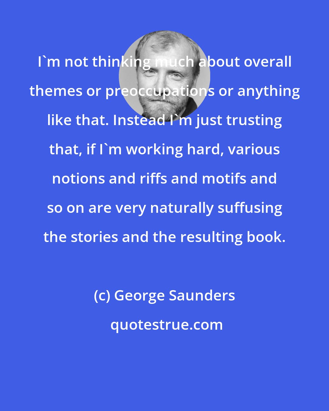 George Saunders: I'm not thinking much about overall themes or preoccupations or anything like that. Instead I'm just trusting that, if I'm working hard, various notions and riffs and motifs and so on are very naturally suffusing the stories and the resulting book.