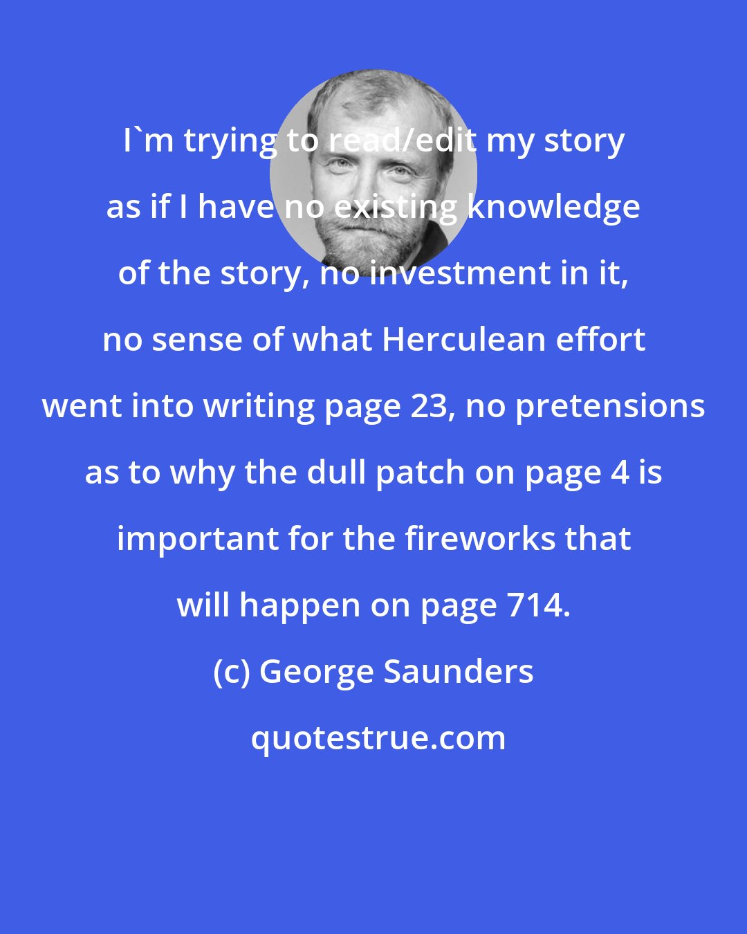 George Saunders: I'm trying to read/edit my story as if I have no existing knowledge of the story, no investment in it, no sense of what Herculean effort went into writing page 23, no pretensions as to why the dull patch on page 4 is important for the fireworks that will happen on page 714.