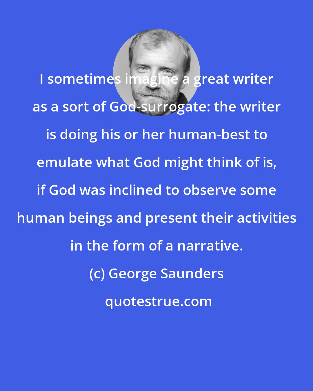 George Saunders: I sometimes imagine a great writer as a sort of God-surrogate: the writer is doing his or her human-best to emulate what God might think of is, if God was inclined to observe some human beings and present their activities in the form of a narrative.