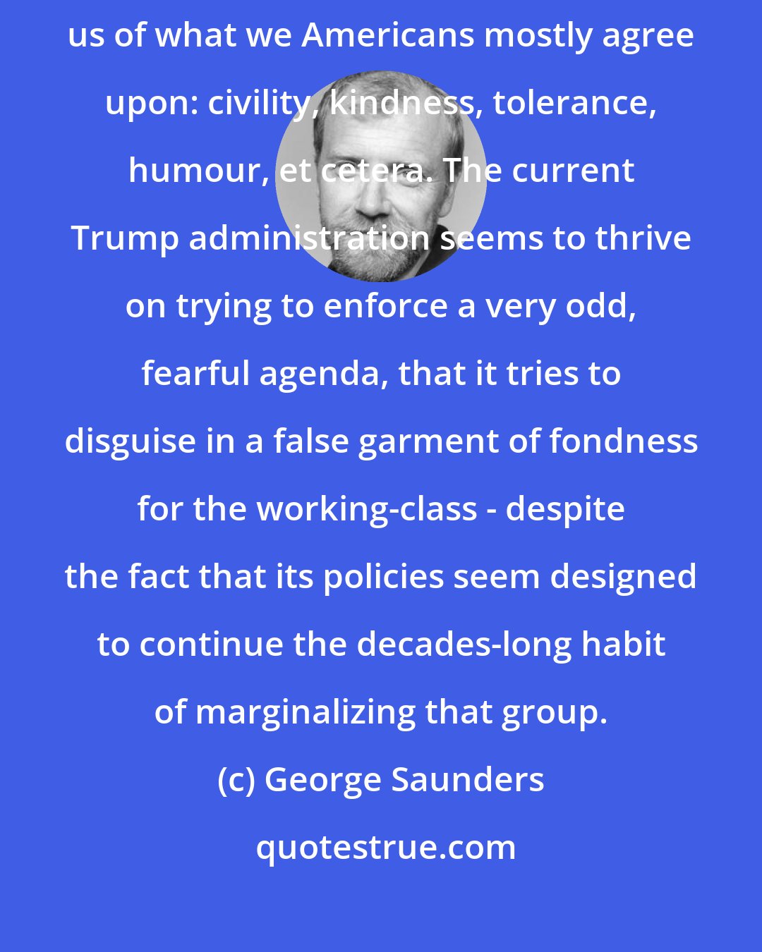 George Saunders: I think we need leadership that can gently and with affection remind us of what we Americans mostly agree upon: civility, kindness, tolerance, humour, et cetera. The current Trump administration seems to thrive on trying to enforce a very odd, fearful agenda, that it tries to disguise in a false garment of fondness for the working-class - despite the fact that its policies seem designed to continue the decades-long habit of marginalizing that group.