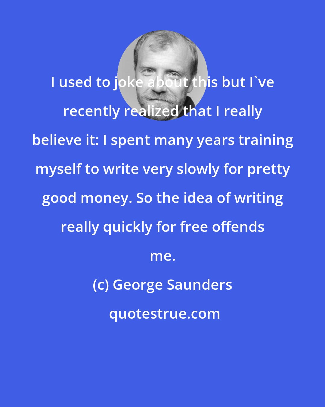 George Saunders: I used to joke about this but I've recently realized that I really believe it: I spent many years training myself to write very slowly for pretty good money. So the idea of writing really quickly for free offends me.