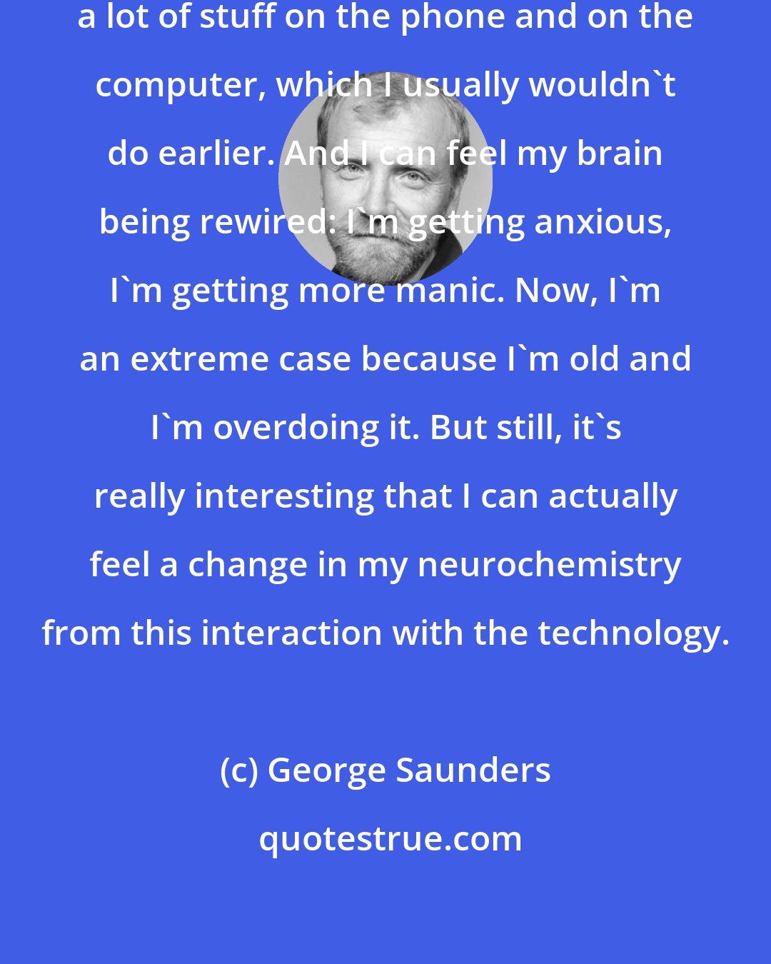 George Saunders: I've noticed that nowadays I'm doing a lot of stuff on the phone and on the computer, which I usually wouldn't do earlier. And I can feel my brain being rewired: I'm getting anxious, I'm getting more manic. Now, I'm an extreme case because I'm old and I'm overdoing it. But still, it's really interesting that I can actually feel a change in my neurochemistry from this interaction with the technology.