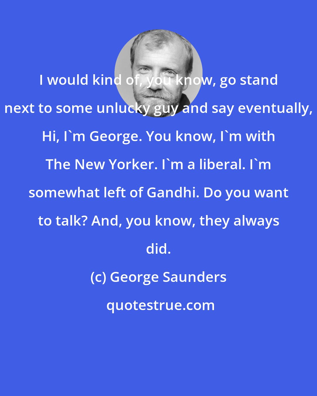 George Saunders: I would kind of, you know, go stand next to some unlucky guy and say eventually, Hi, I'm George. You know, I'm with The New Yorker. I'm a liberal. I'm somewhat left of Gandhi. Do you want to talk? And, you know, they always did.