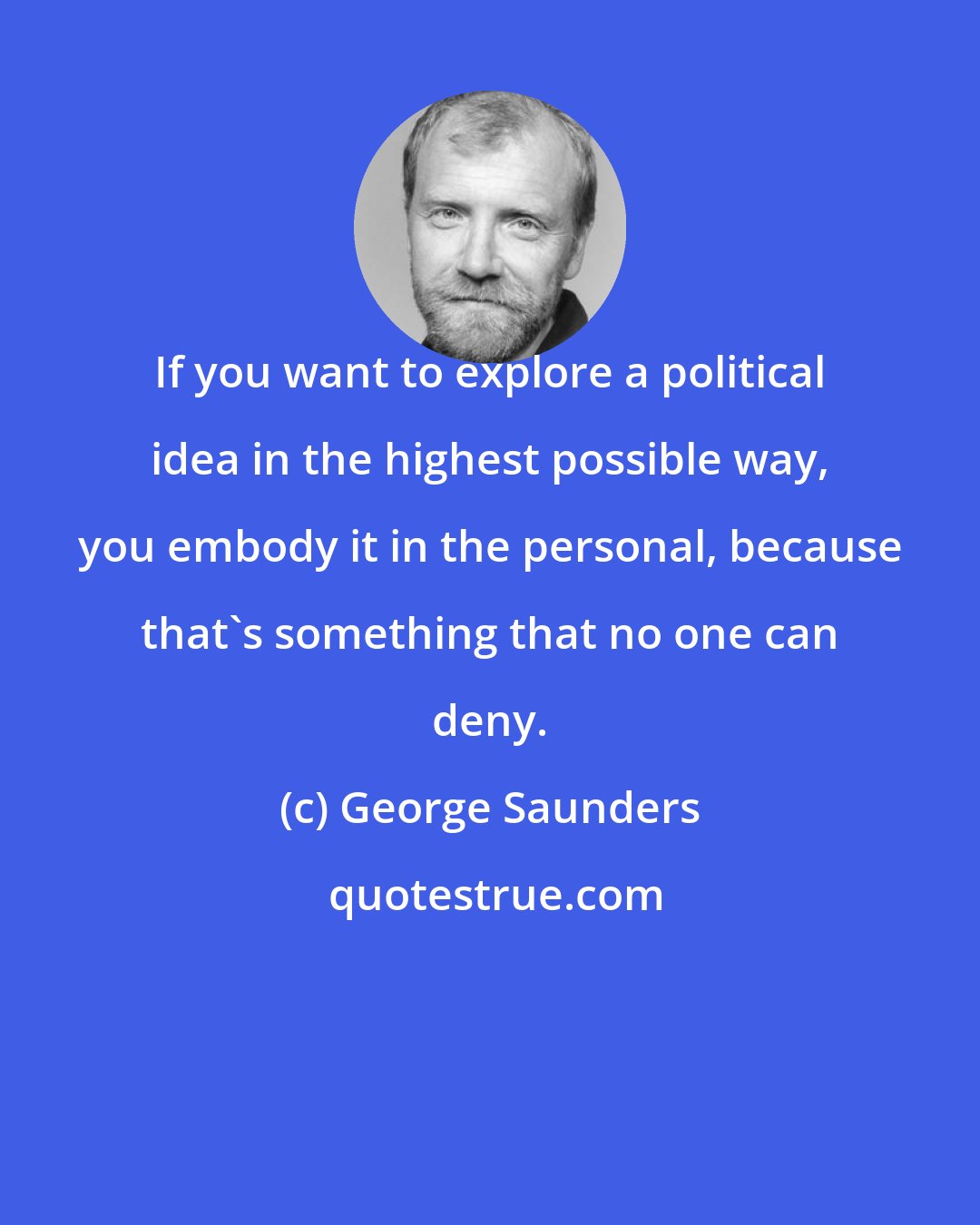 George Saunders: If you want to explore a political idea in the highest possible way, you embody it in the personal, because that's something that no one can deny.