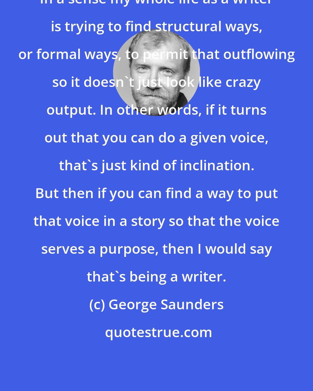 George Saunders: In a sense my whole life as a writer is trying to find structural ways, or formal ways, to permit that outflowing so it doesn't just look like crazy output. In other words, if it turns out that you can do a given voice, that's just kind of inclination. But then if you can find a way to put that voice in a story so that the voice serves a purpose, then I would say that's being a writer.