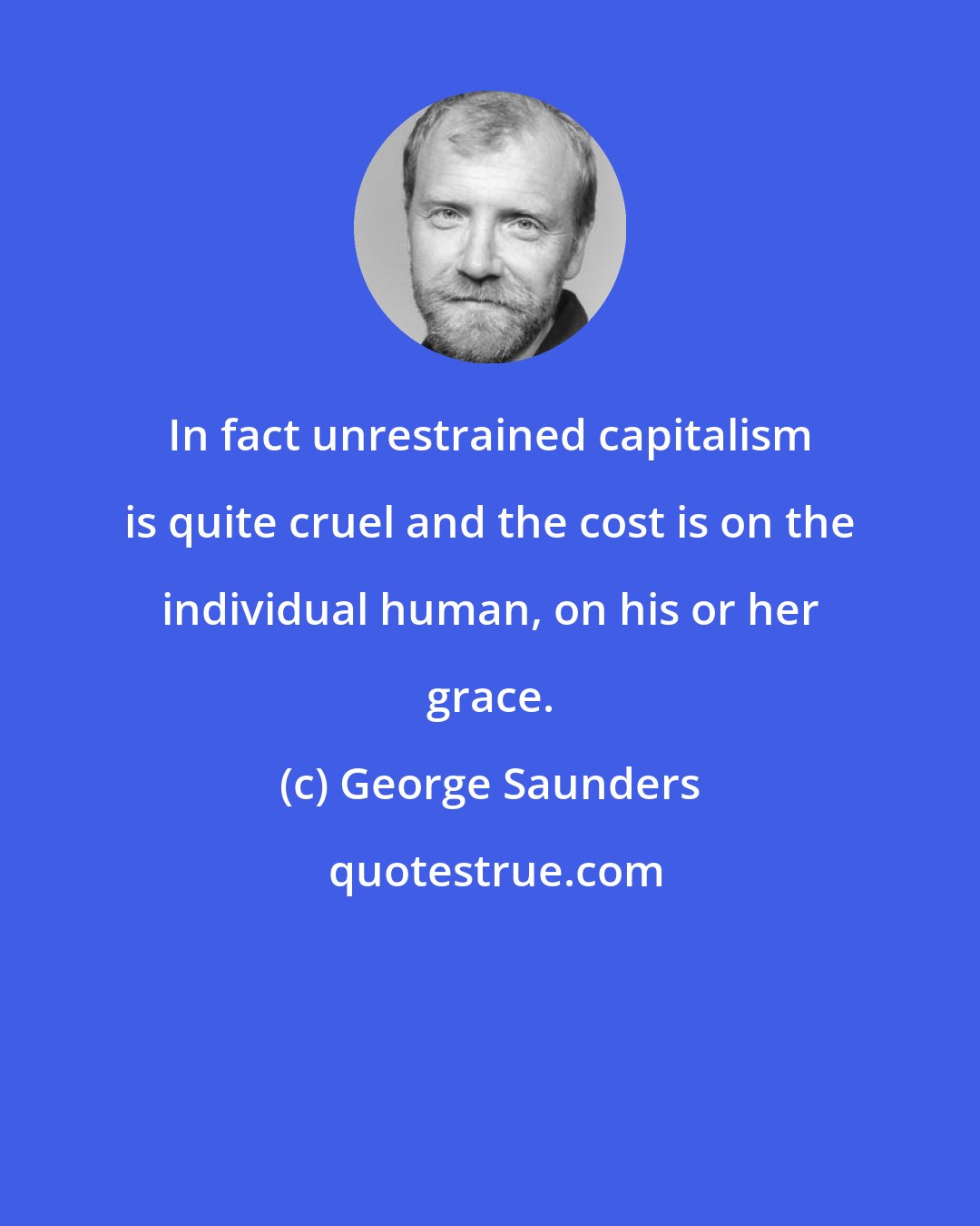 George Saunders: In fact unrestrained capitalism is quite cruel and the cost is on the individual human, on his or her grace.