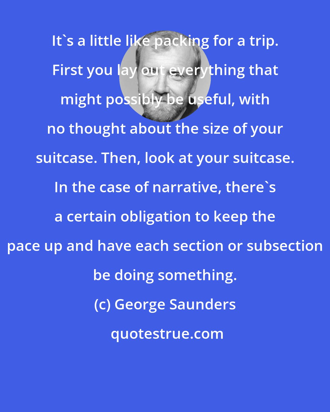 George Saunders: It's a little like packing for a trip. First you lay out everything that might possibly be useful, with no thought about the size of your suitcase. Then, look at your suitcase. In the case of narrative, there's a certain obligation to keep the pace up and have each section or subsection be doing something.