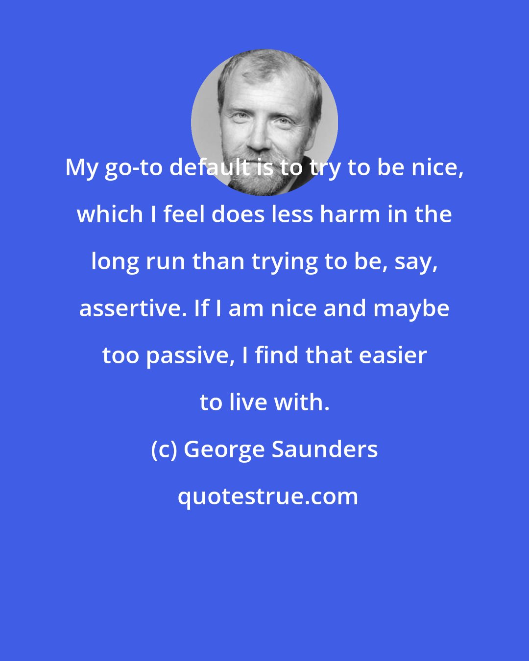 George Saunders: My go-to default is to try to be nice, which I feel does less harm in the long run than trying to be, say, assertive. If I am nice and maybe too passive, I find that easier to live with.