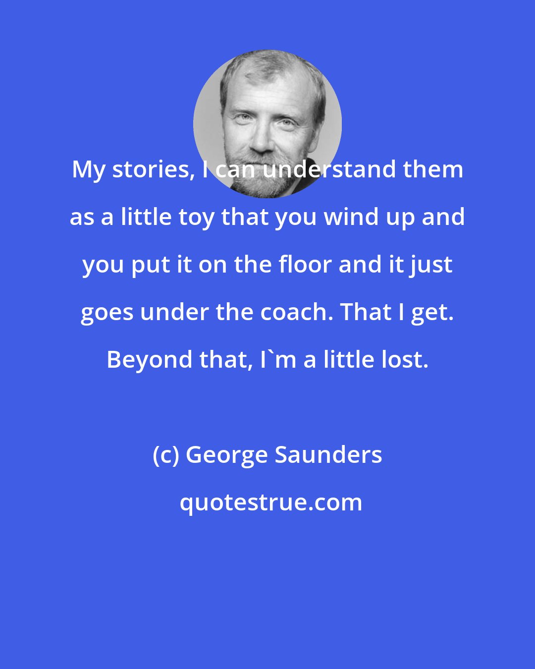 George Saunders: My stories, I can understand them as a little toy that you wind up and you put it on the floor and it just goes under the coach. That I get. Beyond that, I'm a little lost.