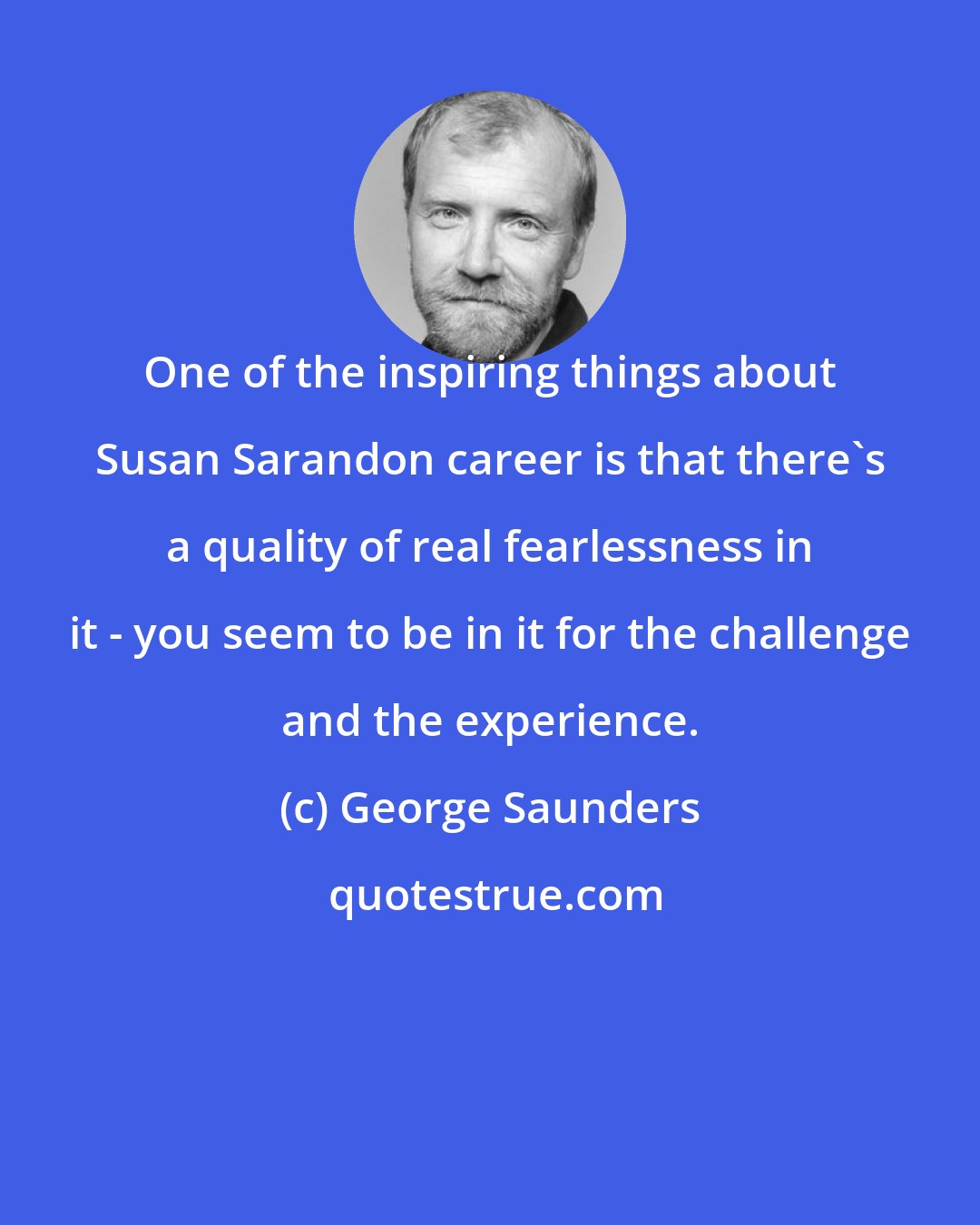 George Saunders: One of the inspiring things about Susan Sarandon career is that there's a quality of real fearlessness in it - you seem to be in it for the challenge and the experience.