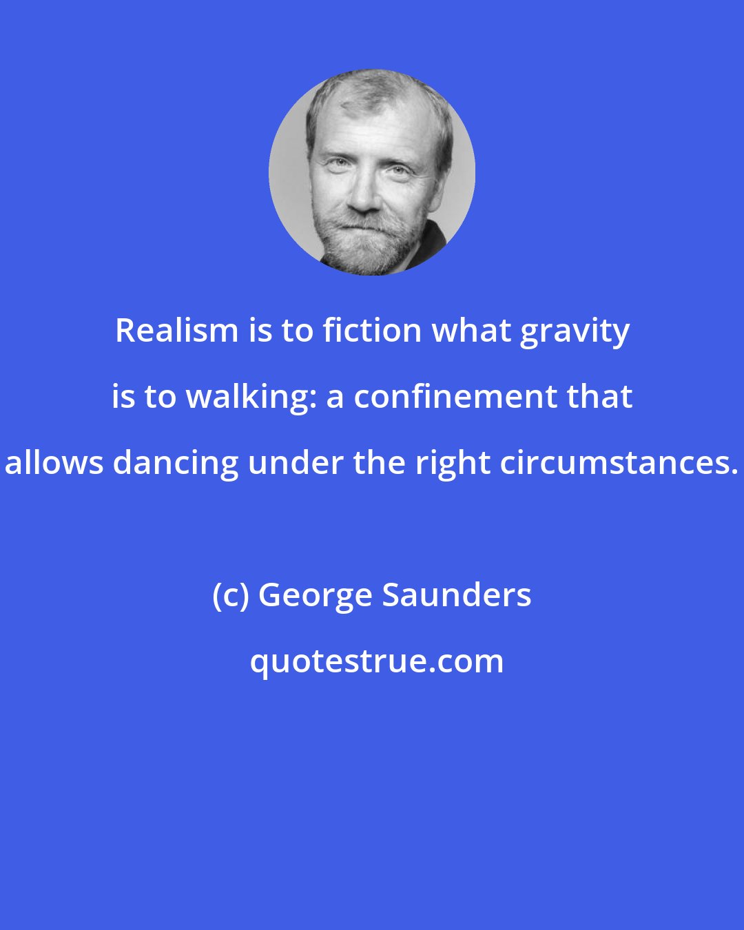 George Saunders: Realism is to fiction what gravity is to walking: a confinement that allows dancing under the right circumstances.