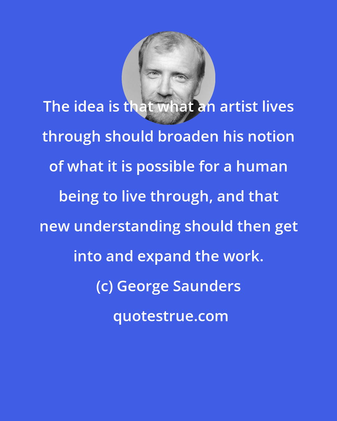 George Saunders: The idea is that what an artist lives through should broaden his notion of what it is possible for a human being to live through, and that new understanding should then get into and expand the work.