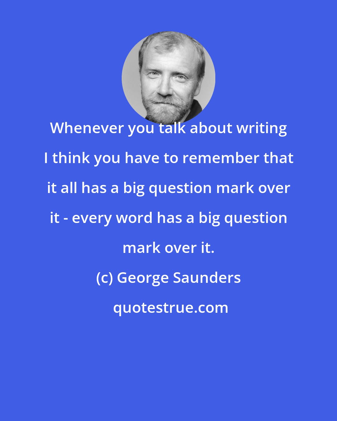 George Saunders: Whenever you talk about writing I think you have to remember that it all has a big question mark over it - every word has a big question mark over it.