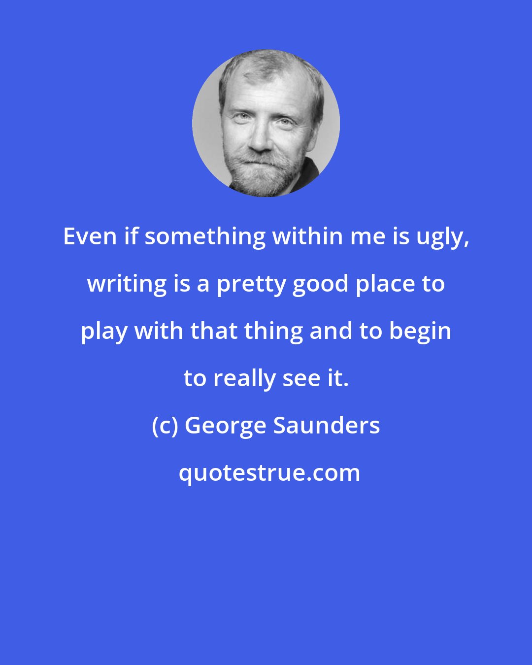 George Saunders: Even if something within me is ugly, writing is a pretty good place to play with that thing and to begin to really see it.