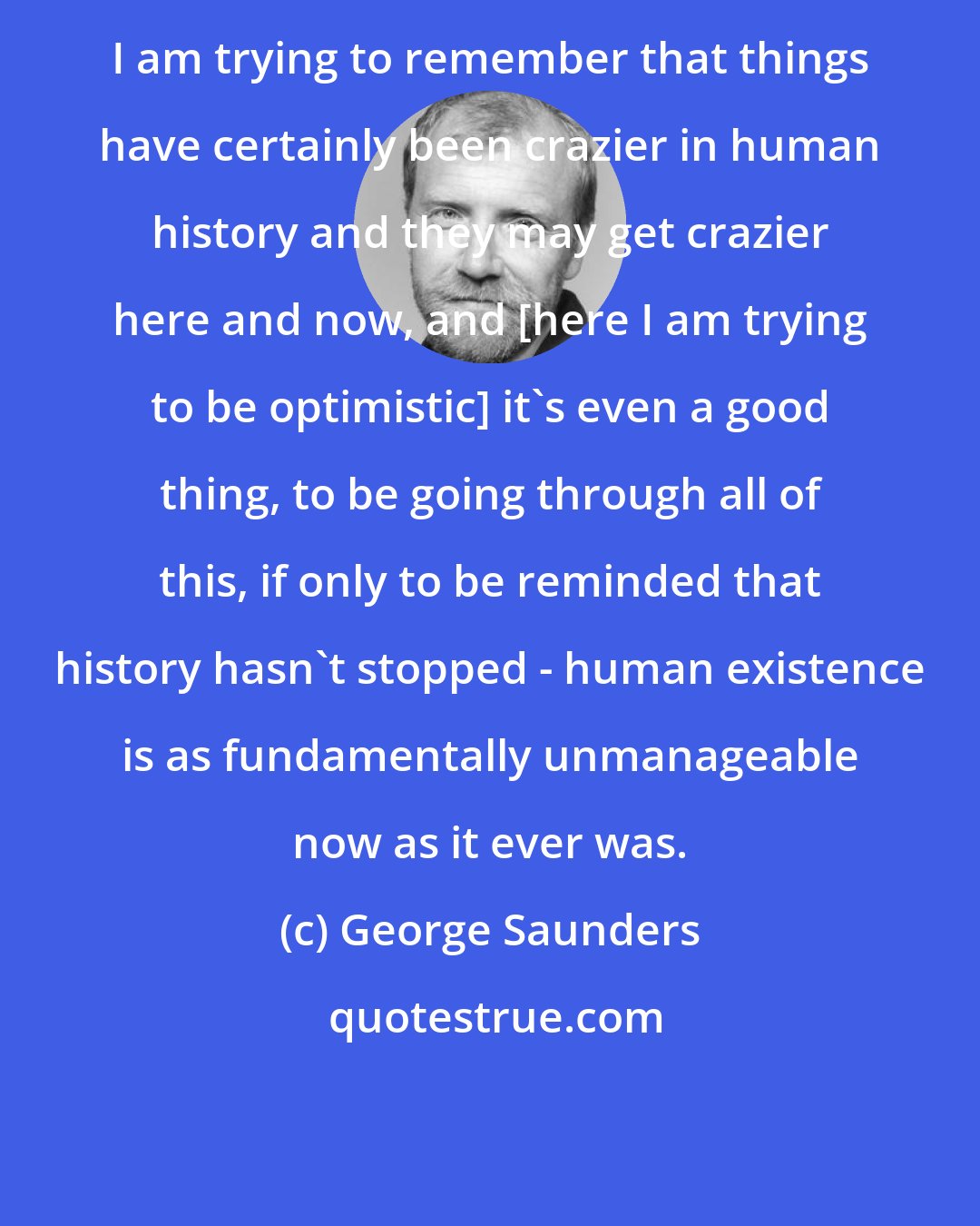 George Saunders: I am trying to remember that things have certainly been crazier in human history and they may get crazier here and now, and [here I am trying to be optimistic] it's even a good thing, to be going through all of this, if only to be reminded that history hasn't stopped - human existence is as fundamentally unmanageable now as it ever was.