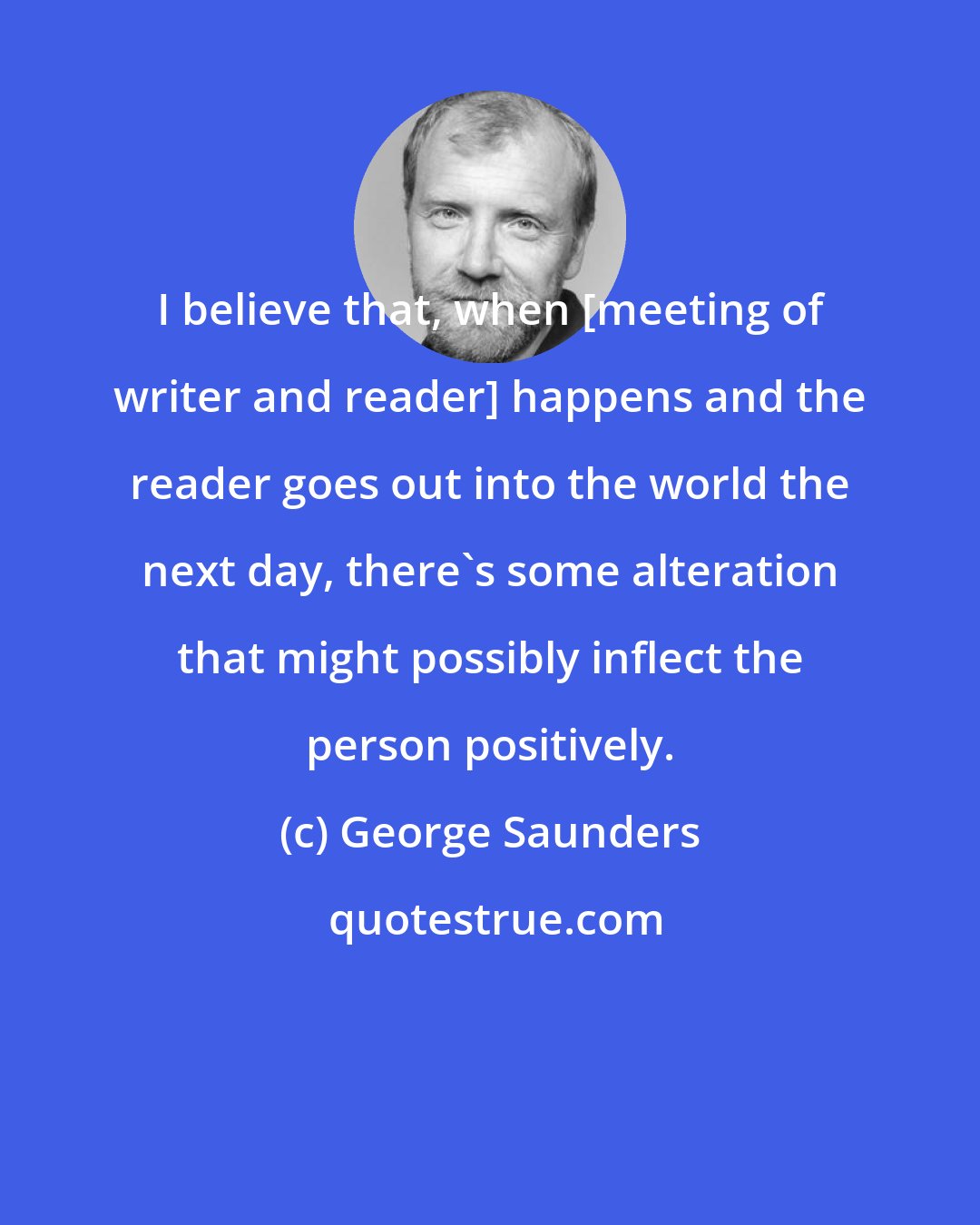 George Saunders: I believe that, when [meeting of writer and reader] happens and the reader goes out into the world the next day, there's some alteration that might possibly inflect the person positively.