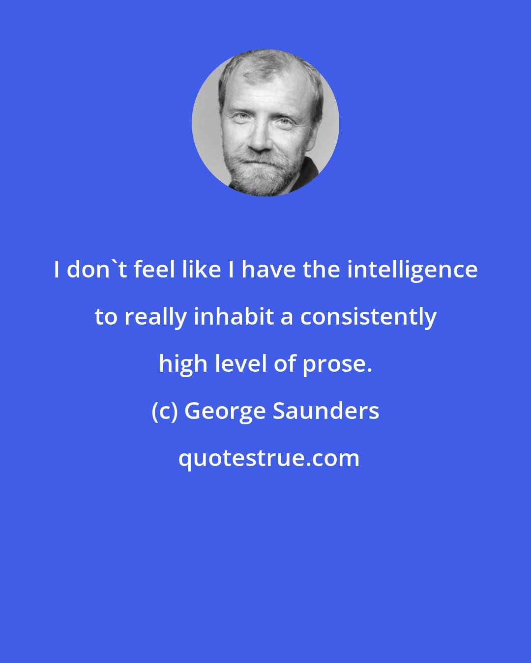 George Saunders: I don't feel like I have the intelligence to really inhabit a consistently high level of prose.