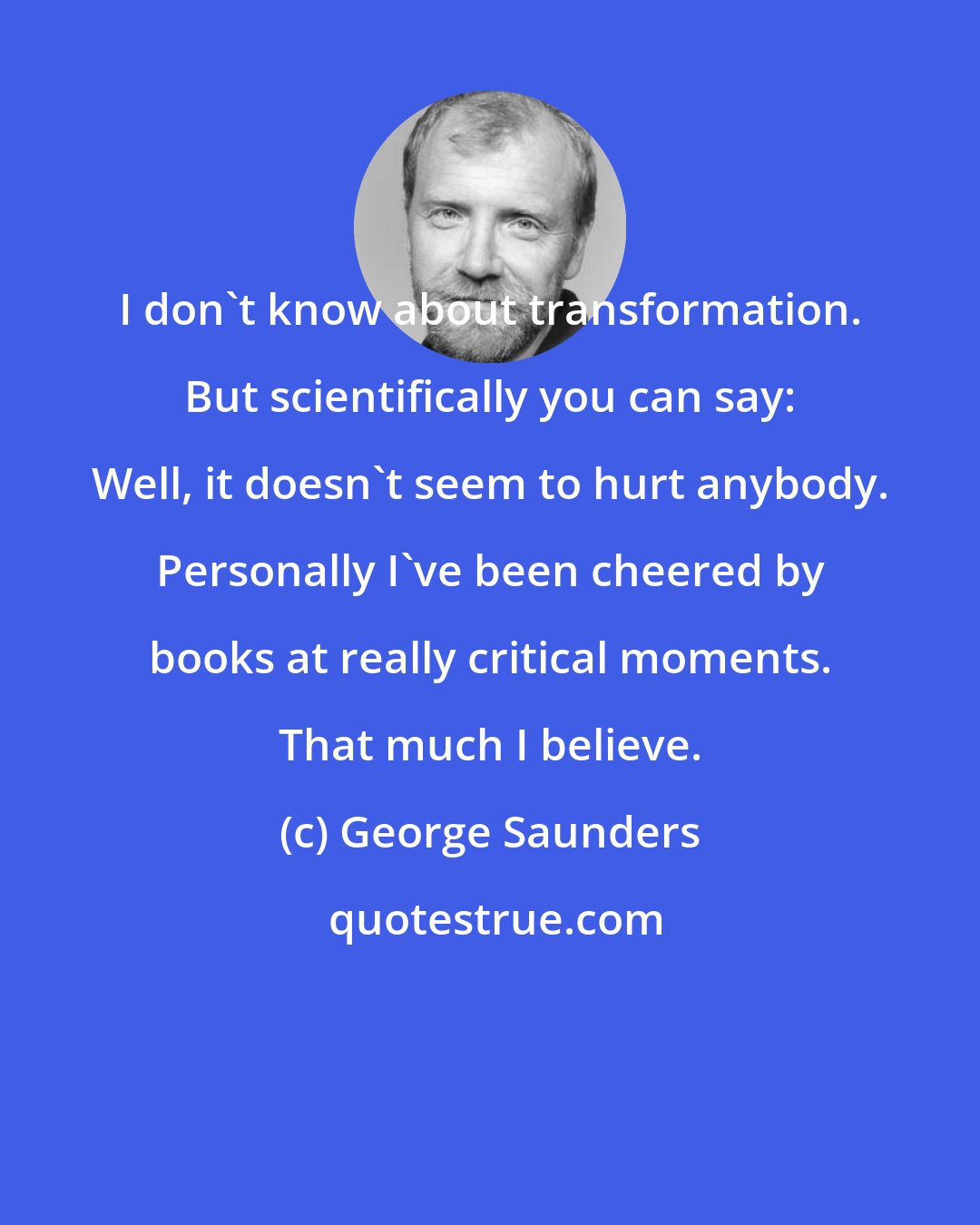 George Saunders: I don't know about transformation. But scientifically you can say: Well, it doesn't seem to hurt anybody. Personally I've been cheered by books at really critical moments. That much I believe.