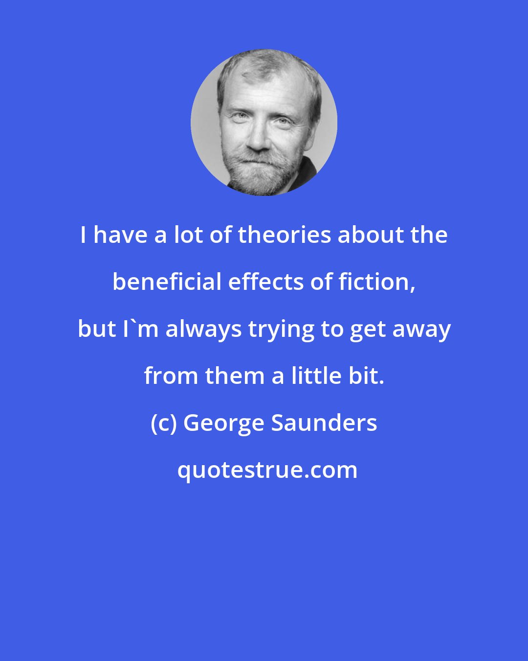 George Saunders: I have a lot of theories about the beneficial effects of fiction, but I'm always trying to get away from them a little bit.